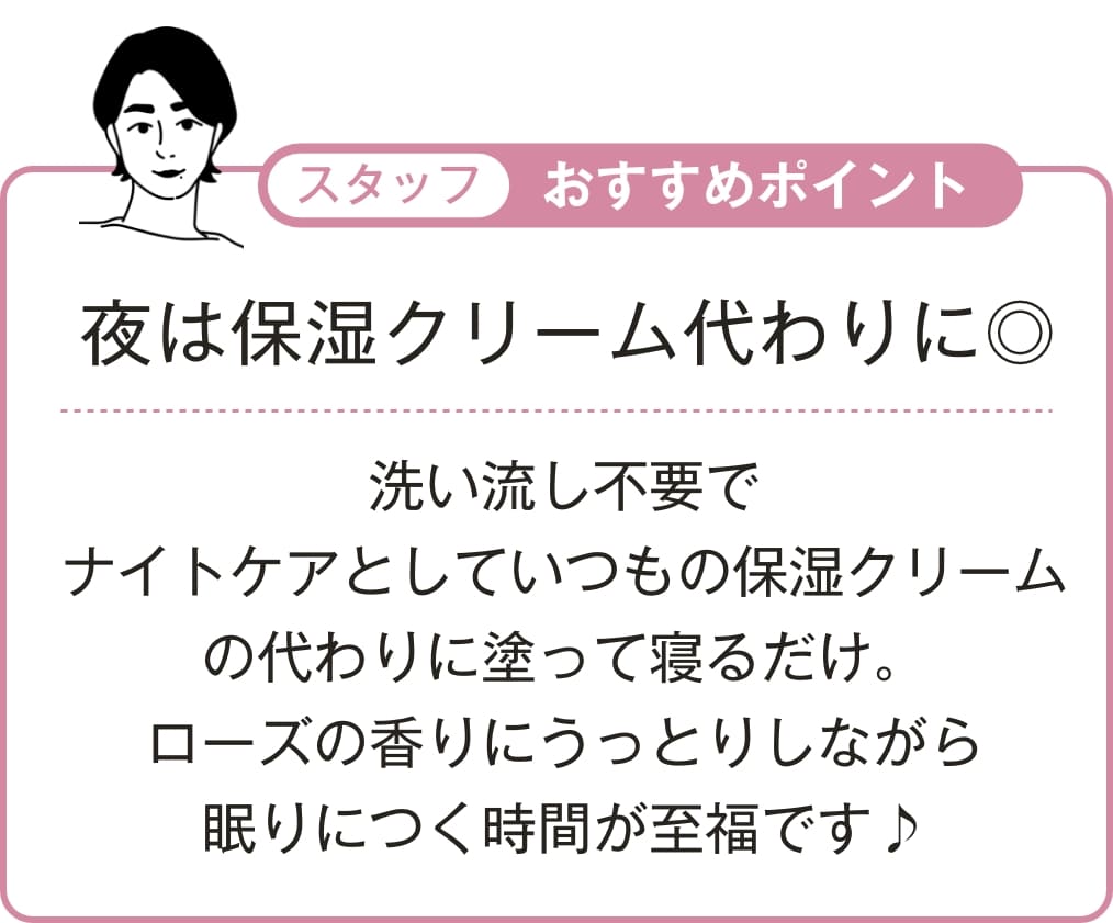 洗い流し不要でナイトケアとしていつもの保湿クリームの代わりに塗って寝るだけ。ローズの香りにうっとりしながら眠りにつく時間が至福です♪