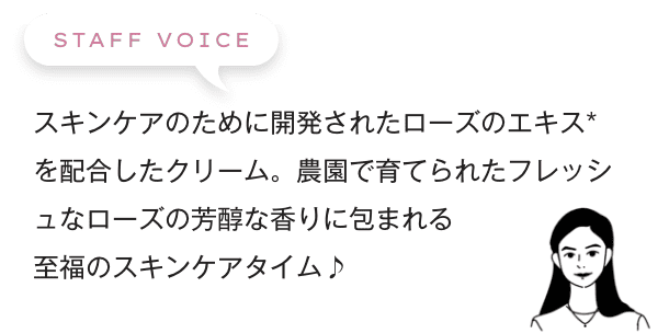 スキンケアのために開発されたローズのエキス*を配合したクリーム。農園で育てられたフレッシュなローズの芳醇な香りに包まれる至福のスキンケアタイム♪