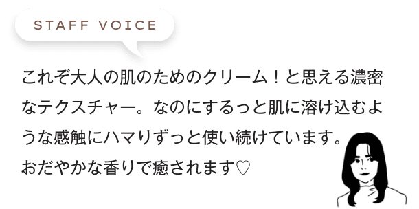 これぞ大人の肌のためのクリーム！と思える濃密なテクスチャー。なのにするっと肌に溶け込むような感触にハマりずっと使い続けています。おだやかな香りで癒されます♡