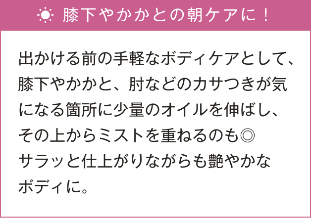 出かける前の手軽なボディケアとして、少量のオイルを気になる箇所に伸ばし、その上からミストを重ねるのも◎サラッと仕上がりながらも艶やかなボディに。