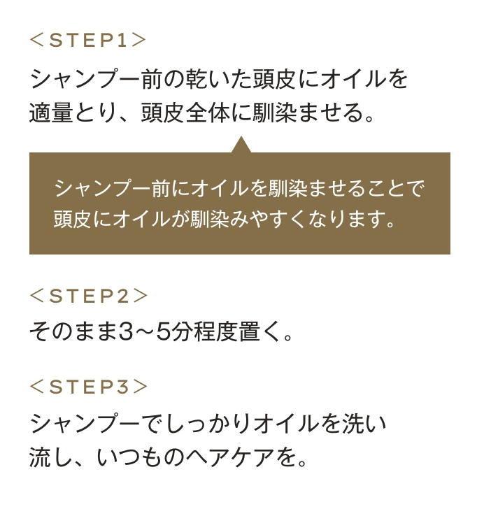 step01 シャンプー前の乾いた頭皮にオイルを適量とり、頭皮全体に馴染ませる。シャンプー前にオイルを馴染ませることで頭皮にオイルが馴染みやすく、お風呂の蒸気も加わることでオイルの浸透*がUP。step02 そのまま3〜5分程度置く。step03 シャンプーでしっかりオイルを洗い流し、いつものヘアケアを。