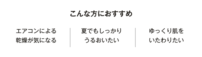 こんな方におすすめ　エアコンによる乾燥が気になる／夏でもしっかりうるおいたい／ゆっくり肌を労わりたい