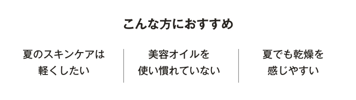 こんな方におすすめ　夏のスキンケアは軽くしたい／美容オイルを使い慣れていない／夏でも乾燥を感じやすい