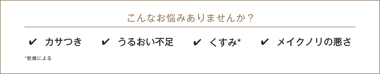 こんなお悩みありませんか？ カサつき／うるおい不足／くすみ*／メイクノリの悪さ