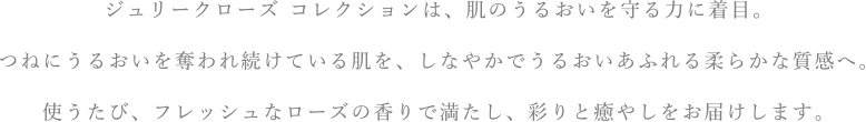ジュリークローズ コレクションは、肌のうるおいを守る力に着目。つねにうるおいを奪われ続けている肌を、しなやかでうるおいあふれる柔らかな質感へ。使うたび、フレッシュなローズの香りで満たし、彩りと癒やしをお届けします。