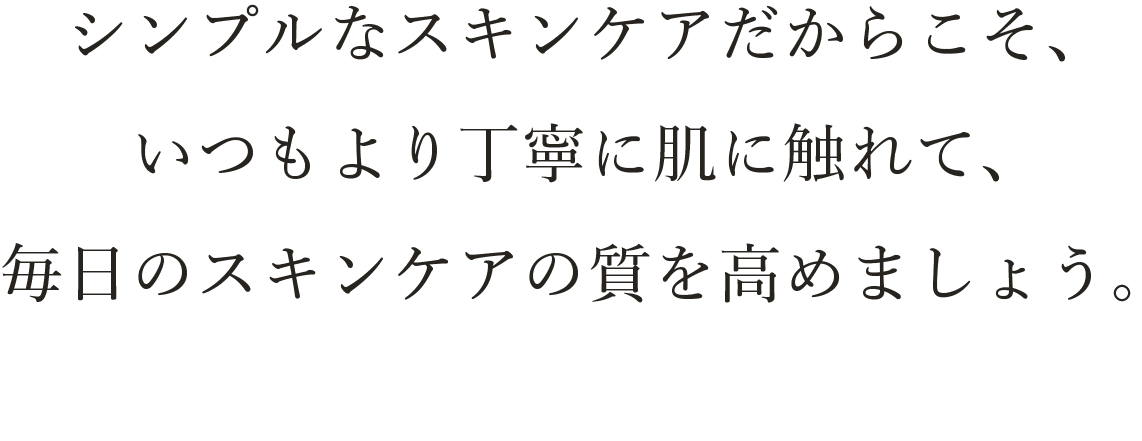 スキンケアの時間は、自分と向き合う大切な時間です。シンプルなスキンケアだからこそ、いつもより丁寧に肌に触れて、毎日のスキンケアの質を高めましょう。