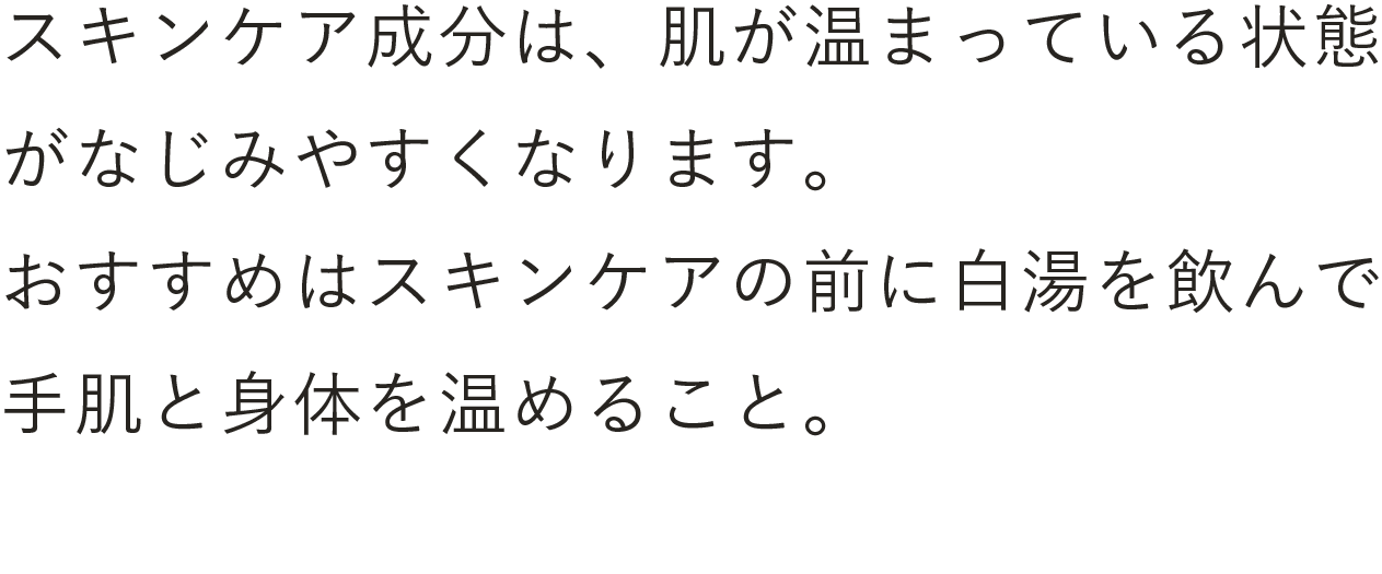 スキンケア成分は、肌が温まっている状態がなじみやすくなります。おすすめはスキンケアの前に白湯を飲んで手肌と身体を温めること。とくに体温が低い朝のスキンケアにはおすすめです。