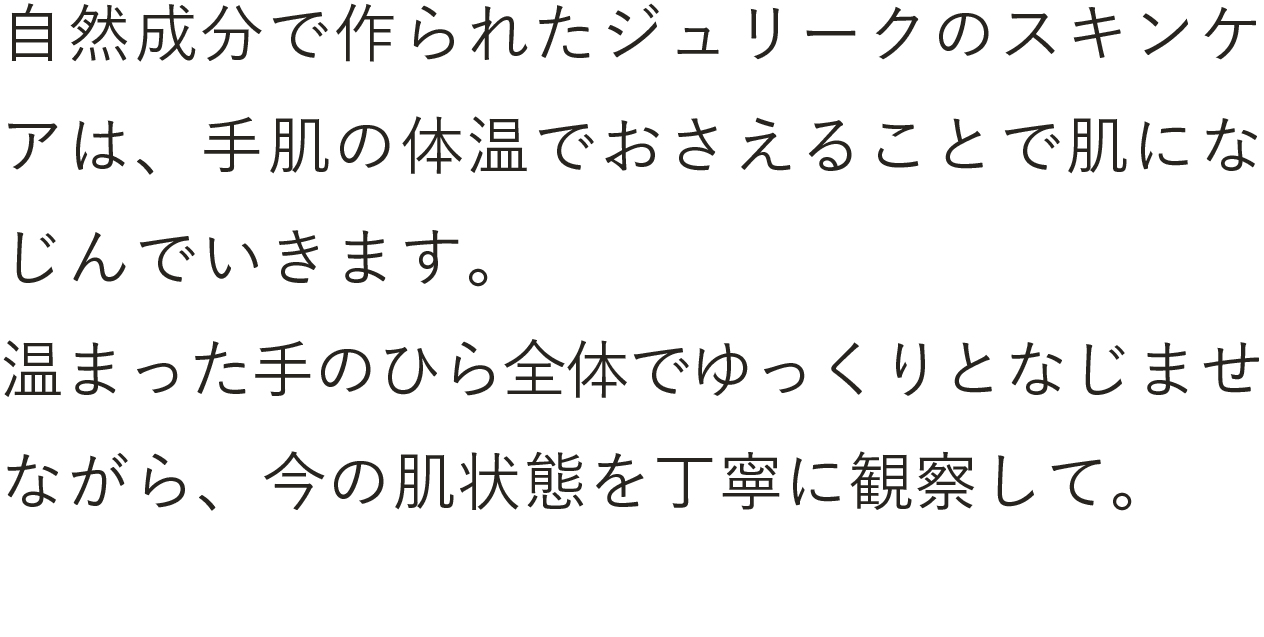 自然成分で作られたジュリークのスキンケアは、手肌の体温でおさえることで肌になじんでいきます。温まった手のひら全体でゆっくりとやさしくなじませながら、今の肌状態を丁寧に観察しましょう。