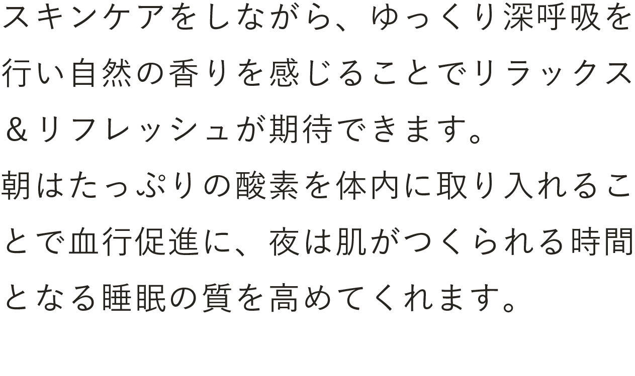 スキンケアをしながら、ゆっくり深呼吸を行い自然の香りを感じることでリラックス＆リフレッシュが期待できます。朝はたっぷりの酸素を体内に取り入れることで血行促進に、夜は肌がつくられる時間となる睡眠の質を高めてくれます。