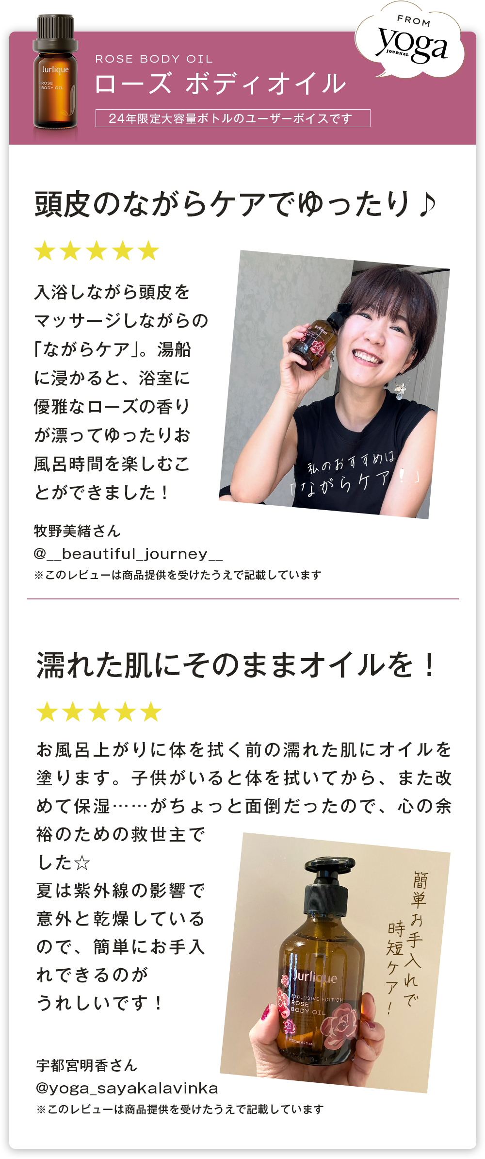 YOGA ジャーナル　ヨガジャーナル　頭皮のながらケアでゆったり♪ 入浴しながら頭皮をマッサージしながらの「ながらケア」。湯船に浸かると、浴室に優雅なローズの香りが漂ってゆったりお風呂時間を楽しむことができました！ 濡れた肌にそのままオイルを！ お風呂上がりに体を拭く前の濡れた肌にオイルを塗ります。子供がいると体を拭いてから、また改めて保湿……がちょっと面倒だったので、心の余裕のための救世主でした☆ 夏は紫外線の影響で意外と乾燥しているので、きちんと保湿ケアできるのがうれしいです！