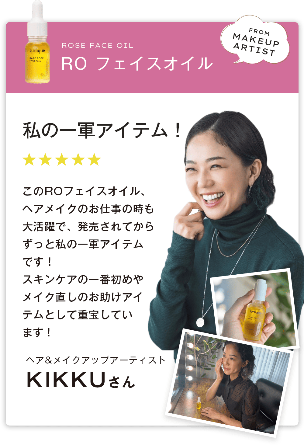ヘア&メイクアップアーティスト　KIKKUさん　私の一軍アイテム！　このROフェイスオイル、ヘアメイクのお仕事の時も大活躍で、発売されてからずっと私の一軍アイテムです！スキンケアの一番初めやメイク直しのお助けアイテムとして重宝しています！