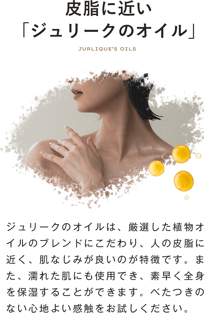 皮脂に近い「ジュリークのオイル」ジュリークのオイルは、厳選した植物オイルのブレンドにこだわり、人の皮脂に近く、肌なじみが良いのが特徴です。また、濡れた肌にも使用でき、素早く全身を保湿することができます。べたつきのない心地よい感触をお試しください。