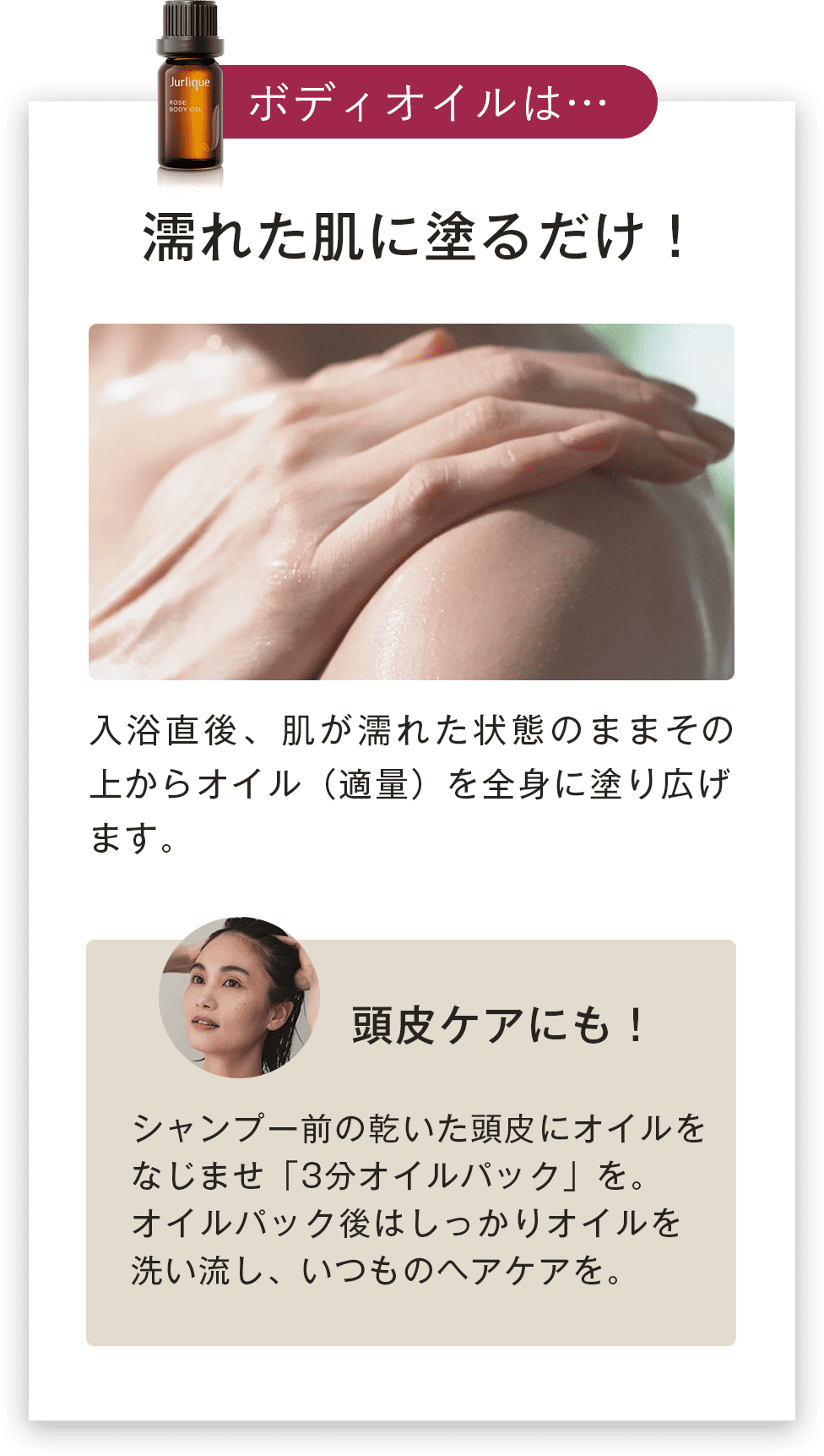 濡れた肌に塗るだけ！入浴直後、肌が濡れた状態のままその上からオイル（適量）を全身に塗り広げます。頭皮ケアにも！シャンプー前の乾いた頭皮にオイルをなじませ「3分オイルパック」を。オイルパック後はしっかりオイルを洗い流し、いつものヘアケアを。