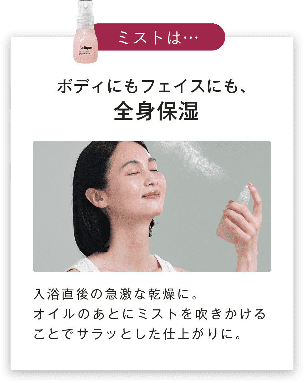 ボディにもフェイスにも、全身保湿入浴直後の急激な乾燥に。オイルのあとにミストを吹きかけることでサラッとした仕上がりに。