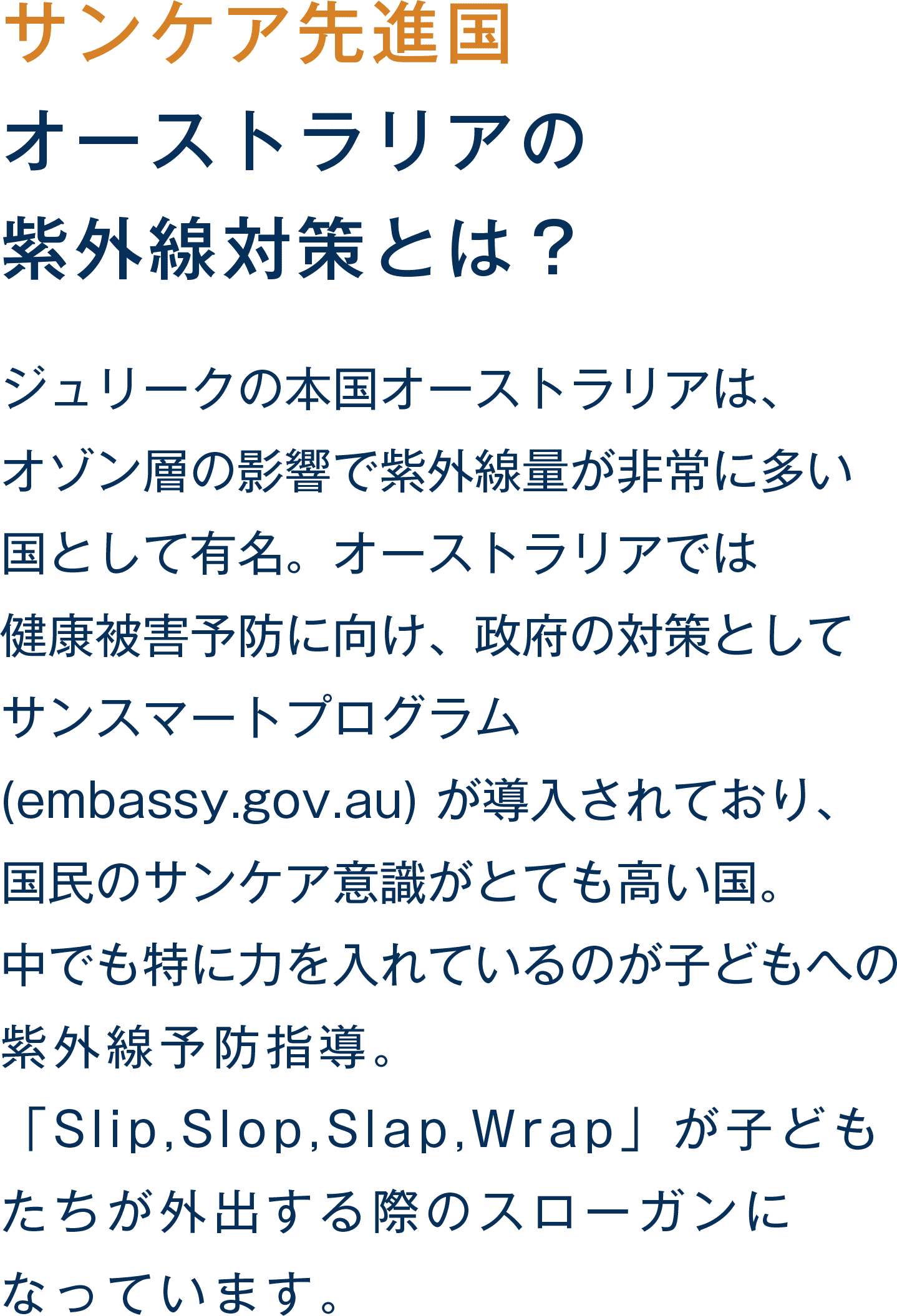 サンケア先進国オーストラリアの紫外線対策とは？ジュリークの本国オーストラリアは、オゾン層の影響で紫外線量が非常に多い国として有名。オーストラリアでは健康被害予防に向け、政府の対策としてサンスマートプログラム (embassy.gov.au) が導入されており、国民のサンケア意識がとても高い国。中でも特に力を入れているのが子どもへの紫外線予防指導。「Slip,Slop,Slap,Wrap」が子どもたちが外出する際のスローガンになっています。